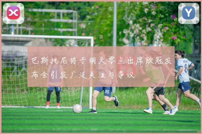 巴斯托尼将于明天零点出席欧冠发布会引发广泛关注与争议