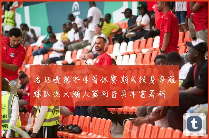 名记透露字母哥休赛期或投身争冠球队热火湖人篮网皆具丰富筹码