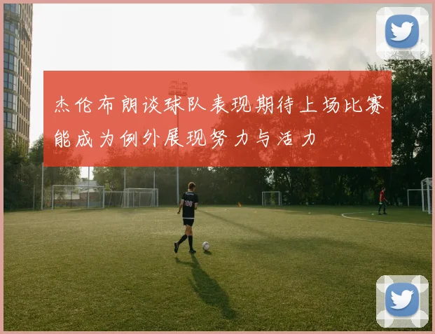 杰伦布朗谈球队表现期待上场比赛能成为例外展现努力与活力