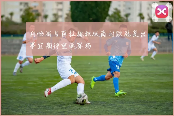 利物浦与萨拉赫积极商讨欧冠复出事宜期待重返赛场