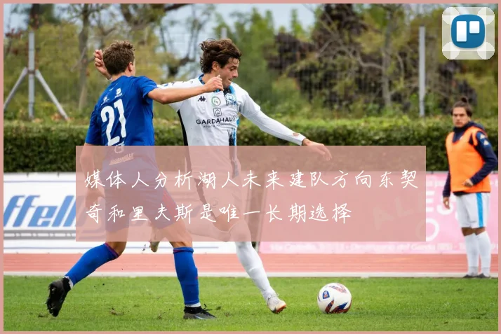 媒体人分析湖人未来建队方向东契奇和里夫斯是唯一长期选择