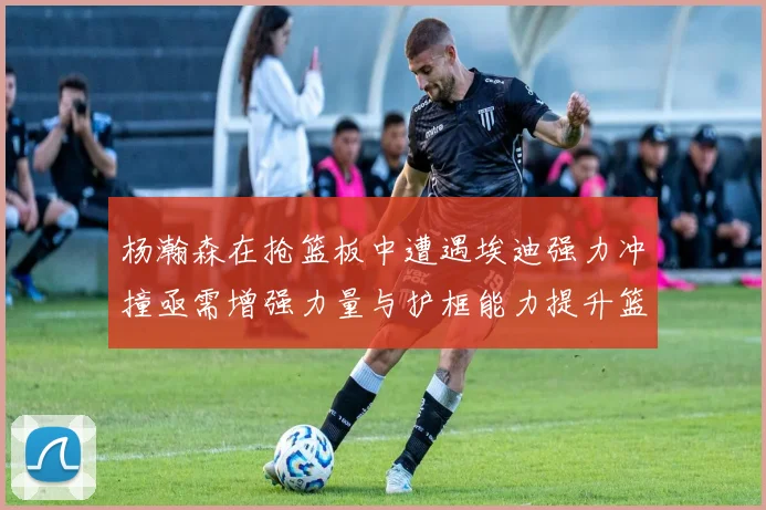 杨瀚森在抢篮板中遭遇埃迪强力冲撞亟需增强力量与护框能力提升篮板表现