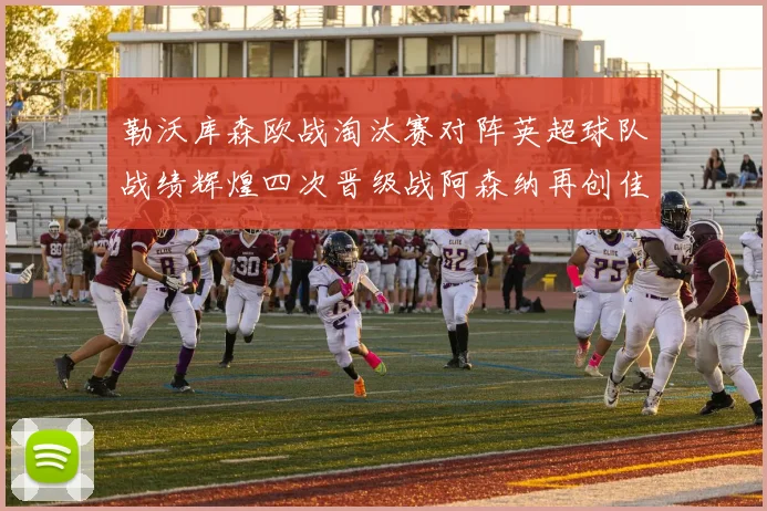 勒沃库森欧战淘汰赛对阵英超球队战绩辉煌四次晋级战阿森纳再创佳绩