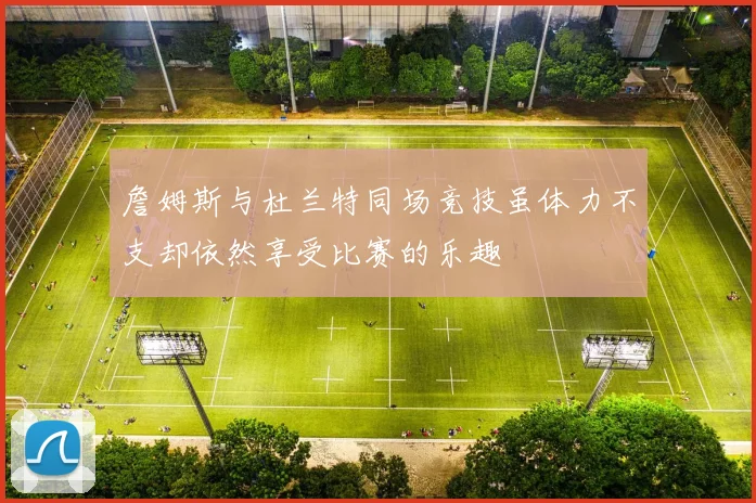 詹姆斯与杜兰特同场竞技虽体力不支却依然享受比赛的乐趣
