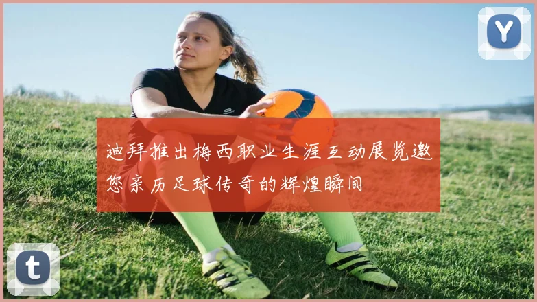 迪拜推出梅西职业生涯互动展览邀您亲历足球传奇的辉煌瞬间