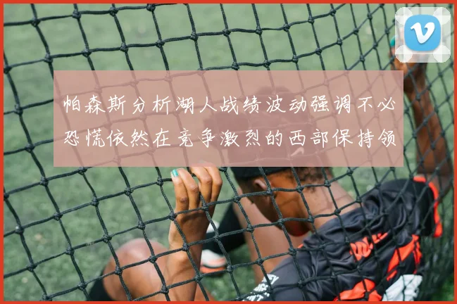 帕森斯分析湖人战绩波动强调不必恐慌依然在竞争激烈的西部保持领先
