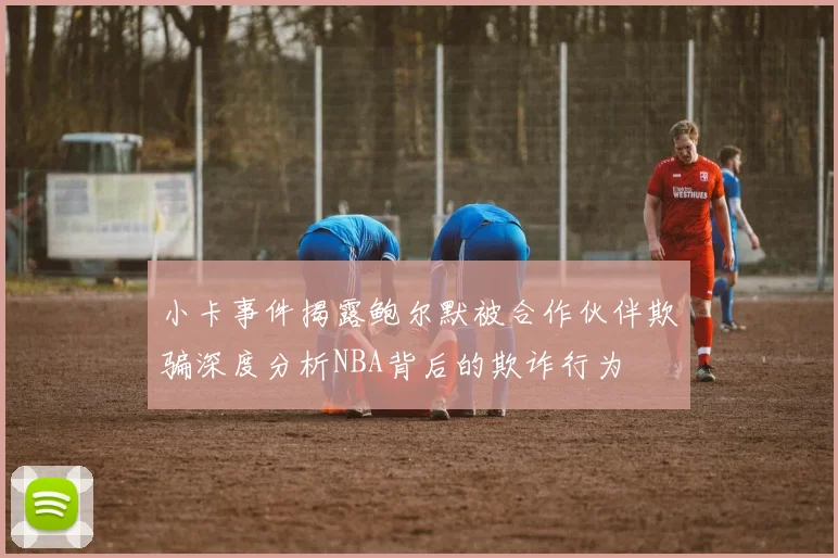 小卡事件揭露鲍尔默被合作伙伴欺骗深度分析NBA背后的欺诈行为