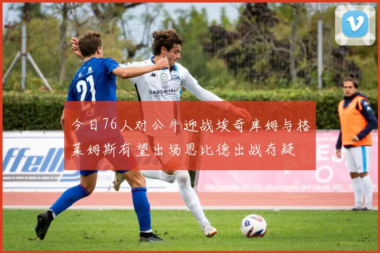 今日76人对公牛迎战埃奇库姆与格莱姆斯有望出场恩比德出战存疑