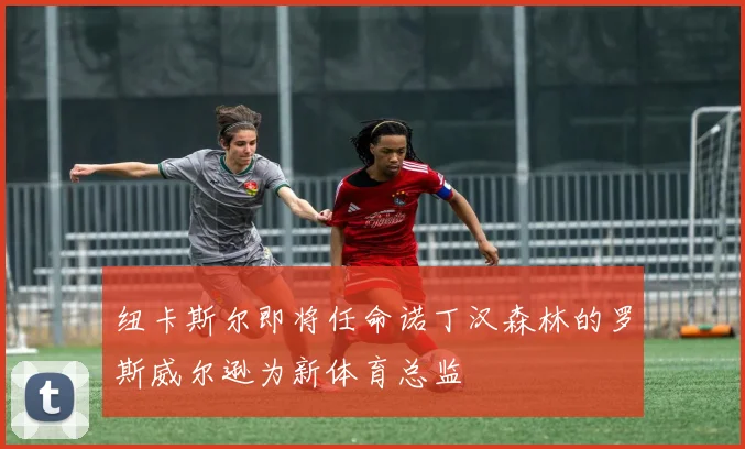 纽卡斯尔即将任命诺丁汉森林的罗斯威尔逊为新体育总监