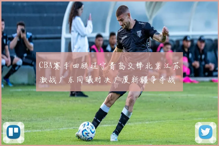 CBA赛季回顾辽宁青岛交锋北京江苏激战广东同曦对决广厦新疆争夺战精彩纷呈