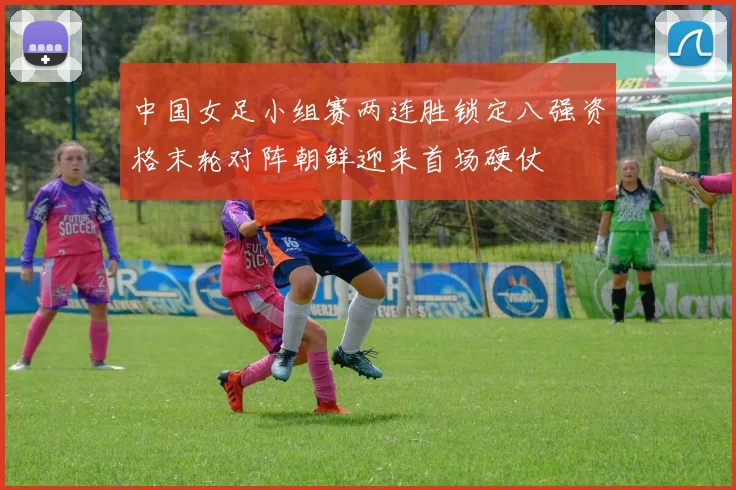 中国女足小组赛两连胜锁定八强资格末轮对阵朝鲜迎来首场硬仗