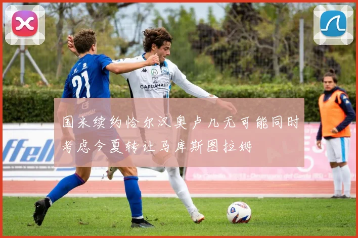 国米续约恰尔汉奥卢几无可能同时考虑今夏转让马库斯图拉姆