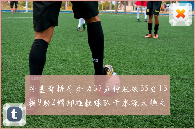 约基奇拼尽全力37分钟狂砍35分13板9助2帽却难救球队于水深火热之中