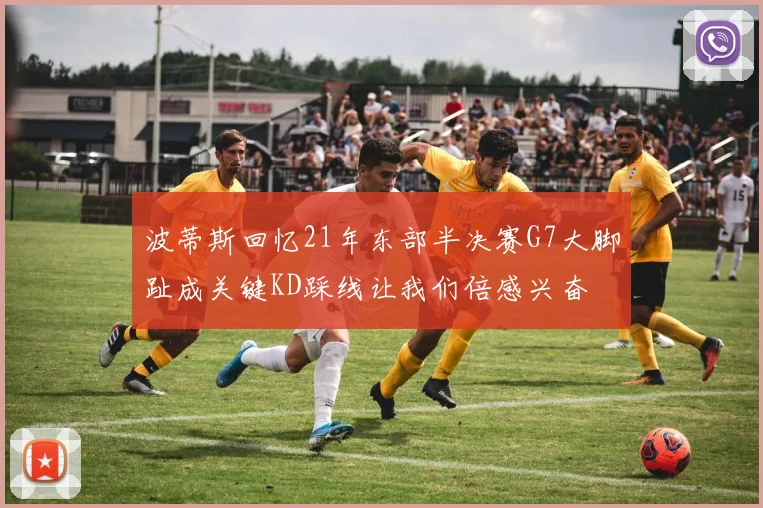 波蒂斯回忆21年东部半决赛G7大脚趾成关键KD踩线让我们倍感兴奋