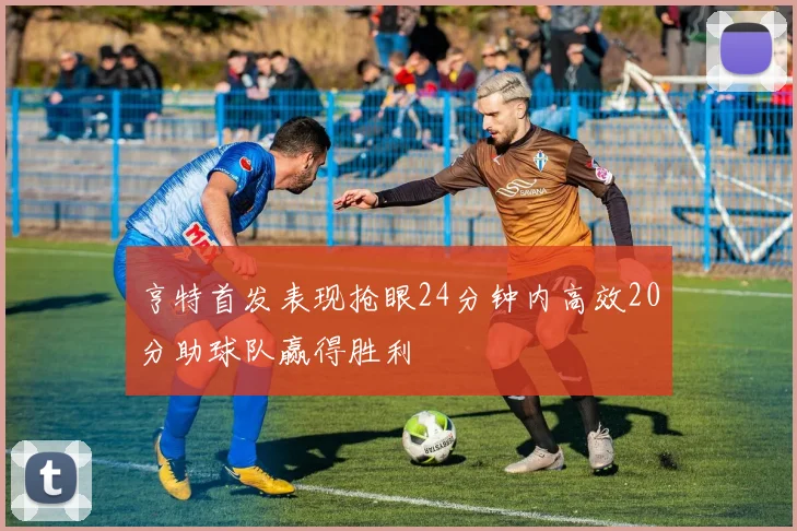 亨特首发表现抢眼24分钟内高效20分助球队赢得胜利