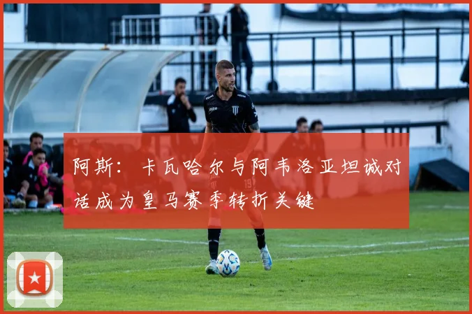 阿斯：卡瓦哈尔与阿韦洛亚坦诚对话成为皇马赛季转折关键
