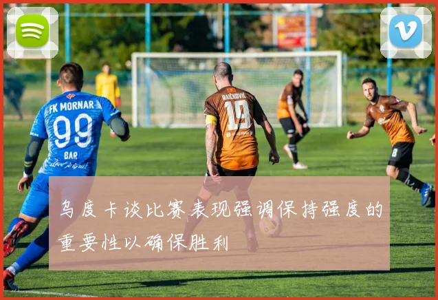 乌度卡谈比赛表现强调保持强度的重要性以确保胜利