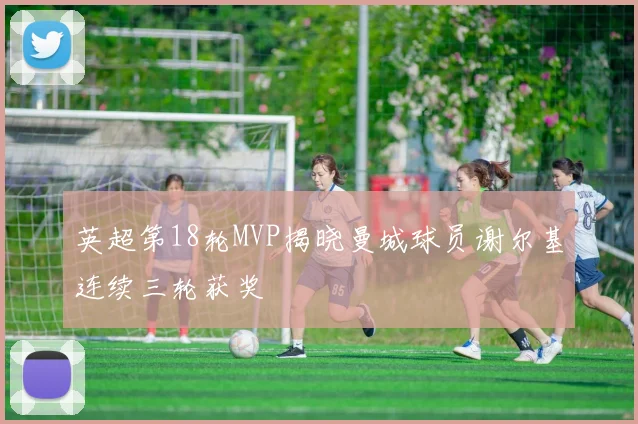 英超第18轮MVP揭晓曼城球员谢尔基连续三轮获奖