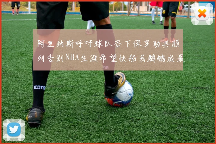 阿里纳斯呼吁球队签下保罗助其顺利告别NBA生涯希望快船或鹈鹕成最佳选择