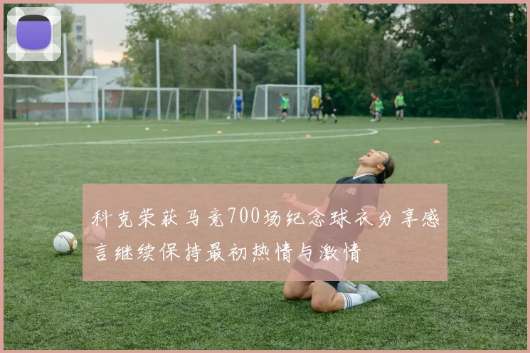 科克荣获马竞700场纪念球衣分享感言继续保持最初热情与激情