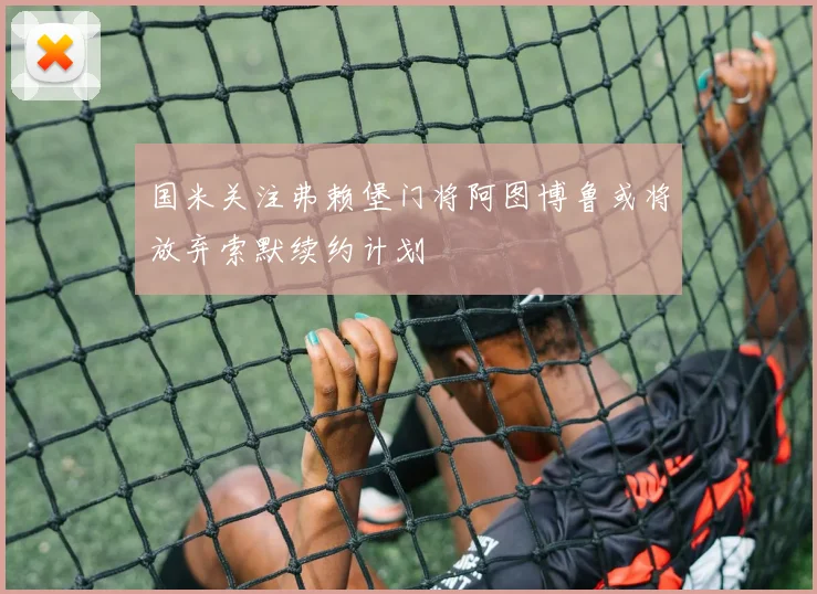 国米关注弗赖堡门将阿图博鲁或将放弃索默续约计划