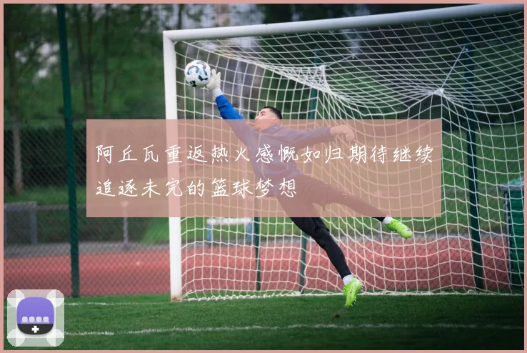 阿丘瓦重返热火感慨如归期待继续追逐未完的篮球梦想